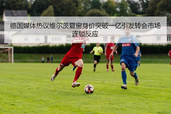 德国媒体热议维尔茨夏窗身价突破一亿引发转会市场连锁反应
