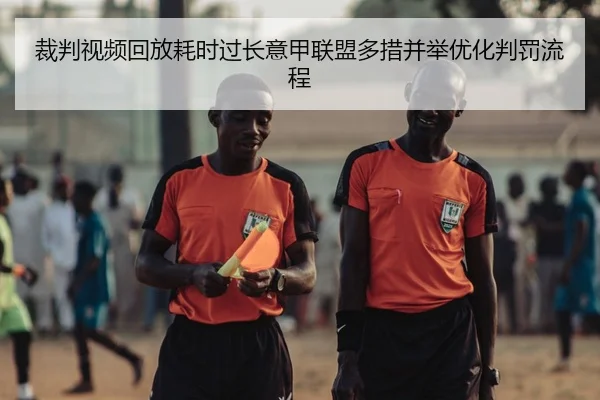 裁判视频回放耗时过长意甲联盟多措并举优化判罚流程